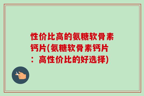 性价比高的氨糖软骨素钙片(氨糖软骨素钙片：高性价比的好选择)