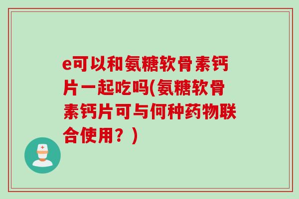 e可以和氨糖软骨素钙片一起吃吗(氨糖软骨素钙片可与何种药物联合使用？)