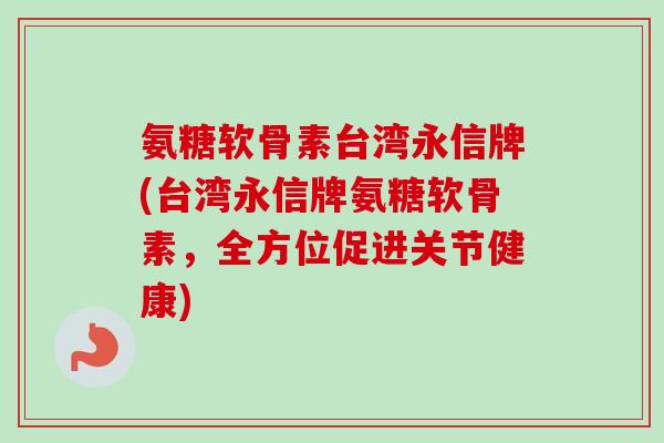氨糖软骨素台湾永信牌(台湾永信牌氨糖软骨素,全方位促进关节健康) 氨糖软骨素台湾永信牌(台湾永信牌氨糖软骨素,全方位促进关节健康)