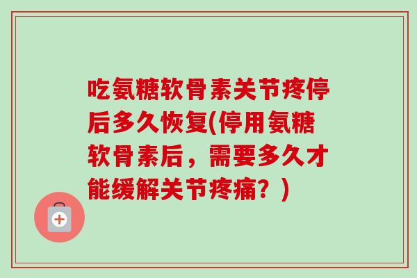 吃氨糖软骨素关节疼停后多久恢复(停用氨糖软骨素后,需要多久才能缓解关节?) 吃氨糖软骨素关节疼停后多久恢复(停用氨糖软骨素后,需要多久才能缓解关节?)