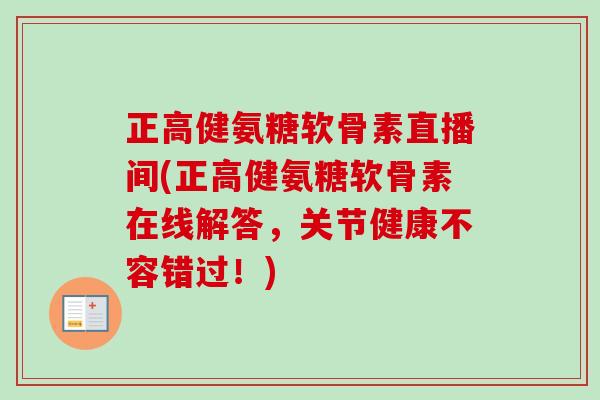 正高健氨糖软骨素直播间(正高健氨糖软骨素在线解答，关节健康不容错过！)