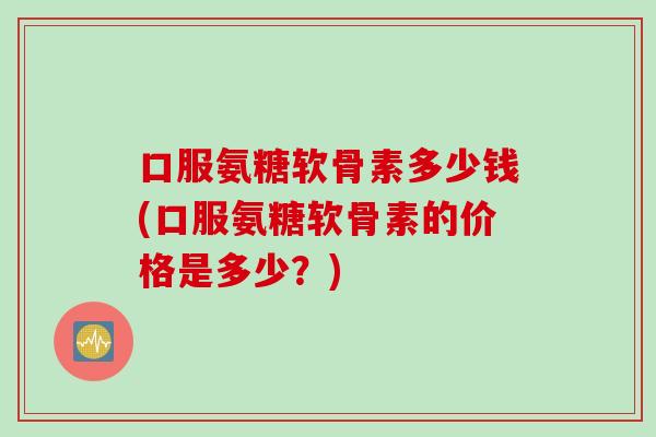 口服氨糖软骨素多少钱(口服氨糖软骨素的价格是多少？)