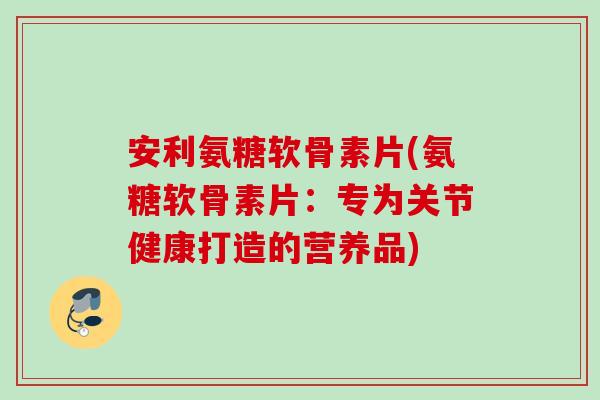 安利氨糖软骨素片(氨糖软骨素片：专为关节健康打造的营养品)