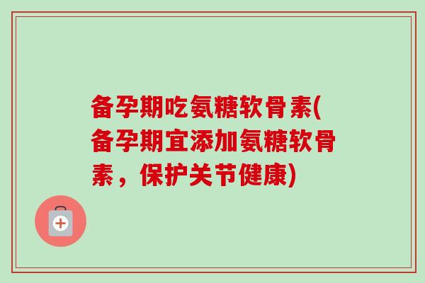 备孕期吃氨糖软骨素(备孕期宜添加氨糖软骨素，保护关节健康)