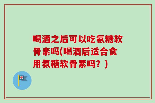 喝酒之后可以吃氨糖软骨素吗(喝酒后适合食用氨糖软骨素吗？)