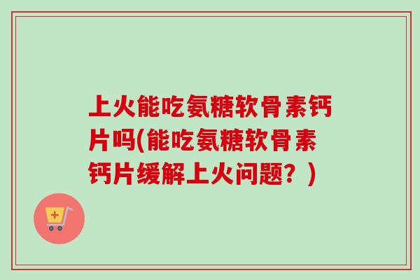 上火能吃氨糖软骨素钙片吗(能吃氨糖软骨素钙片缓解上火问题？)