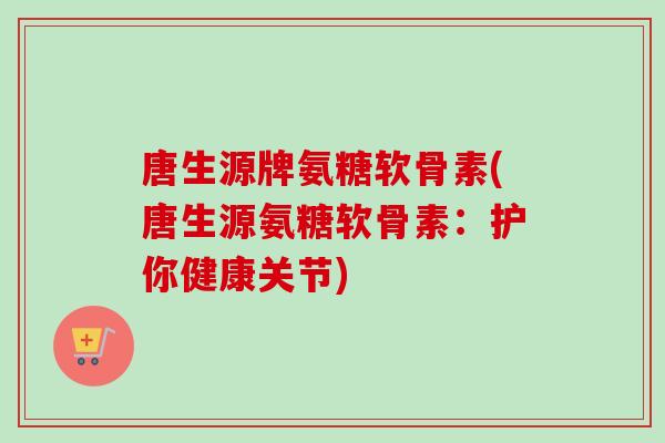唐生源牌氨糖软骨素(唐生源氨糖软骨素：护你健康关节)