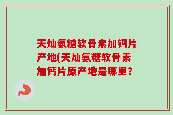 天灿氨糖软骨素加钙片产地(天灿氨糖软骨素加钙片原产地是哪里？
