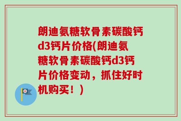 朗迪氨糖软骨素碳酸钙d3钙片价格(朗迪氨糖软骨素碳酸钙d3钙片价格变动，抓住好时机购买！)