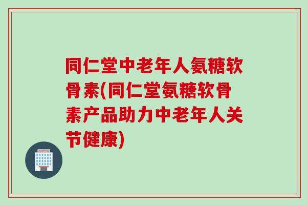 同仁堂中老年人氨糖软骨素(同仁堂氨糖软骨素产品助力中老年人关节健康)