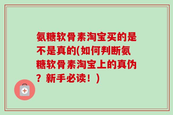 氨糖软骨素淘宝买的是不是真的(如何判断氨糖软骨素淘宝上的真伪？新手必读！)