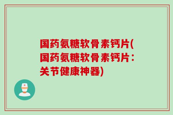 国药氨糖软骨素钙片(国药氨糖软骨素钙片：关节健康神器)
