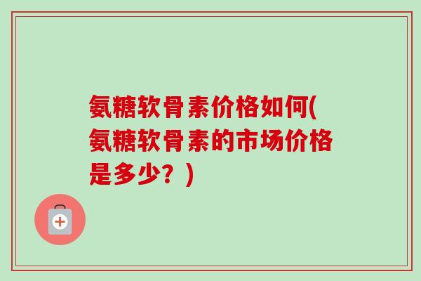 氨糖软骨素价格如何(氨糖软骨素的市场价格是多少？)