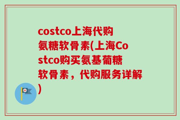 costco上海代购氨糖软骨素(上海Costco购买氨基葡糖软骨素，代购服务详解)