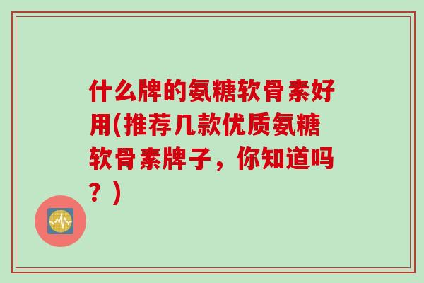 什么牌的氨糖软骨素好用(推荐几款优质氨糖软骨素牌子，你知道吗？)