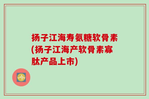 扬子江海寿氨糖软骨素(扬子江海产软骨素寡肽产品上市) 扬子江海寿氨糖软骨素(扬子江海产软骨素寡肽产品上市)