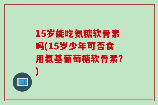 15岁能吃氨糖软骨素吗(15岁少年可否食用氨基葡萄糖软骨素？)