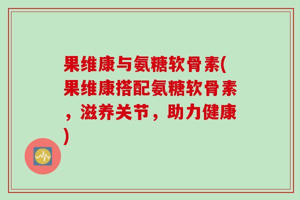 果维康与氨糖软骨素(果维康搭配氨糖软骨素，滋养关节，助力健康)