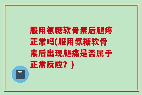 服用氨糖软骨素后腿疼正常吗(服用氨糖软骨素后出现腿痛是否属于正常反应？)