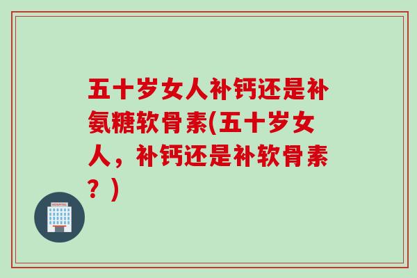 五十岁女人补钙还是补氨糖软骨素(五十岁女人，补钙还是补软骨素？)