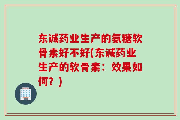 东诚药业生产的氨糖软骨素好不好(东诚药业生产的软骨素：效果如何？)