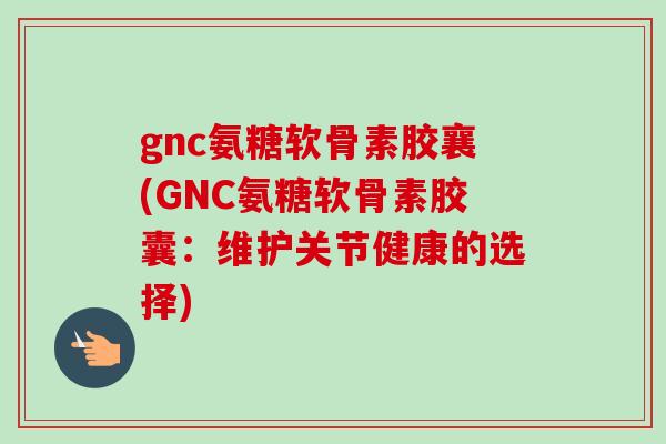 gnc氨糖软骨素胶襄(GNC氨糖软骨素胶囊：维护关节健康的选择)