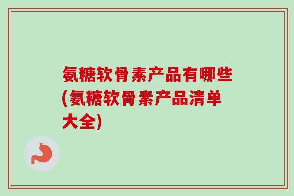 氨糖软骨素产品有哪些(氨糖软骨素产品清单大全)