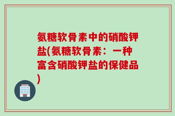 氨糖软骨素中的硝酸钾盐(氨糖软骨素：一种富含硝酸钾盐的保健品)