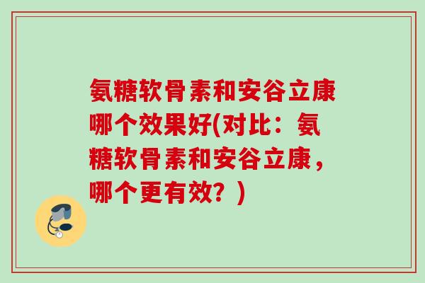 氨糖软骨素和安谷立康哪个效果好(对比：氨糖软骨素和安谷立康，哪个更有效？)
