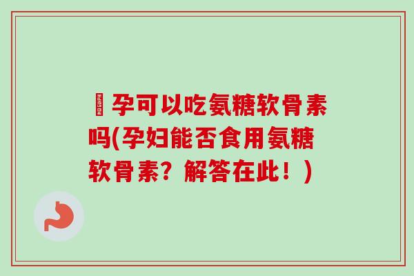 懷孕可以吃氨糖软骨素吗(孕妇能否食用氨糖软骨素？解答在此！)