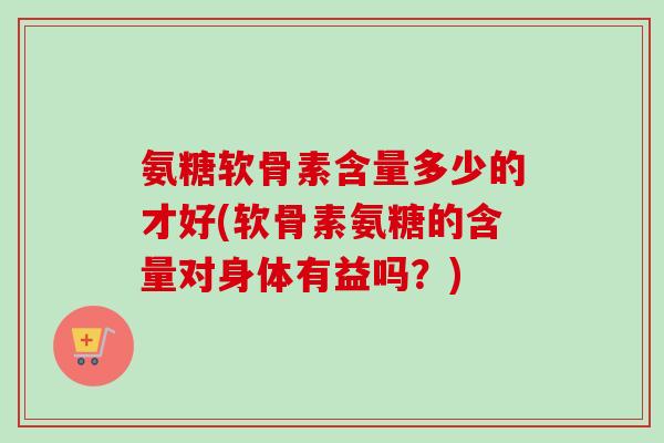 氨糖软骨素含量多少的才好(软骨素氨糖的含量对身体有益吗？)