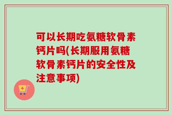 可以长期吃氨糖软骨素钙片吗(长期服用氨糖软骨素钙片的安全性及注意事项)