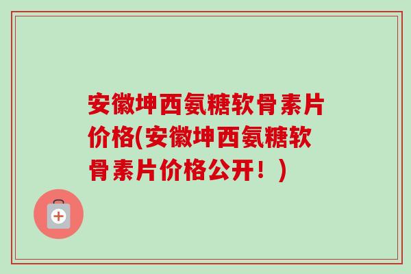 安徽坤西氨糖软骨素片价格(安徽坤西氨糖软骨素片价格公开！)