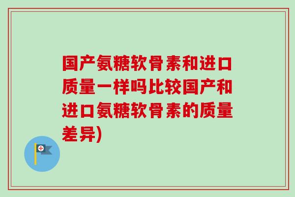 国产氨糖软骨素和进口质量一样吗比较国产和进口氨糖软骨素的质量差异)