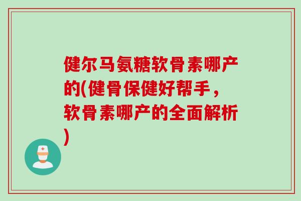 健尔马氨糖软骨素哪产的(健骨保健好帮手，软骨素哪产的全面解析)