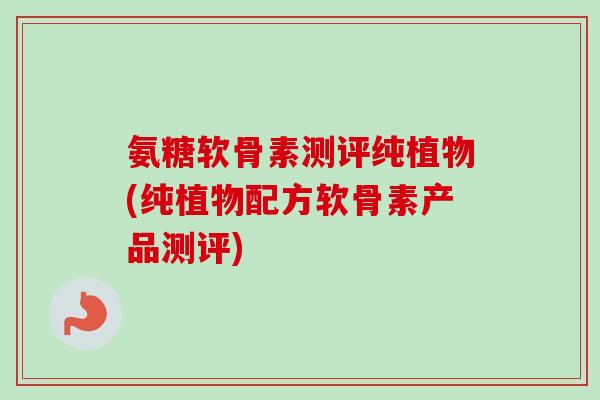 氨糖软骨素测评纯植物(纯植物配方软骨素产品测评)