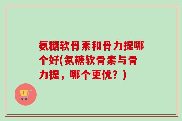 氨糖软骨素和骨力提哪个好(氨糖软骨素与骨力提，哪个更优？)