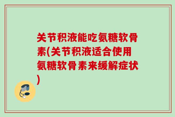 关节积液能吃氨糖软骨素(关节积液适合使用氨糖软骨素来缓解症状)