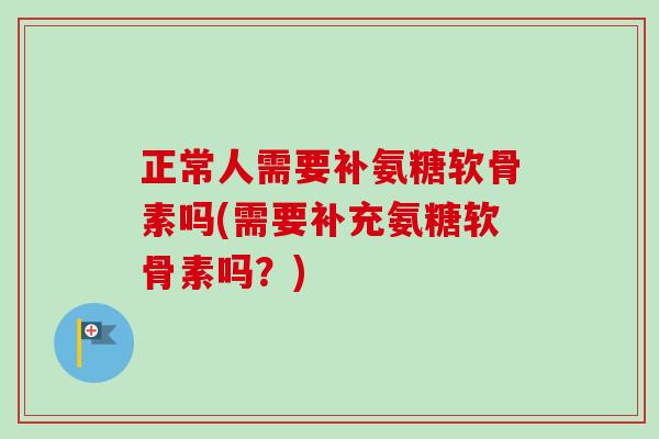 正常人需要补氨糖软骨素吗(需要补充氨糖软骨素吗？)