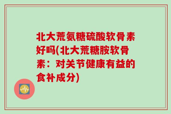 北大荒氨糖硫酸软骨素好吗(北大荒糖胺软骨素:对关节健康有益的食补成分) 北大荒氨糖硫酸软骨素好吗(北大荒糖胺软骨素:对关节健康有益的食补成分)