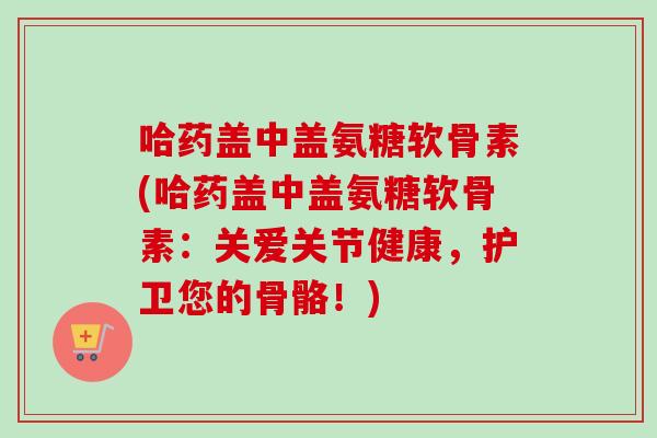 哈药盖中盖氨糖软骨素(哈药盖中盖氨糖软骨素：关爱关节健康，护卫您的骨骼！)