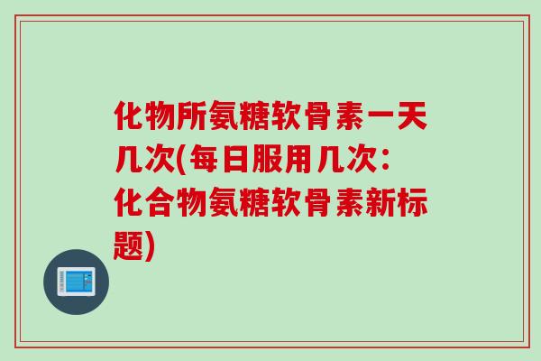 化物所氨糖软骨素一天几次(每日服用几次：化合物氨糖软骨素新标题)