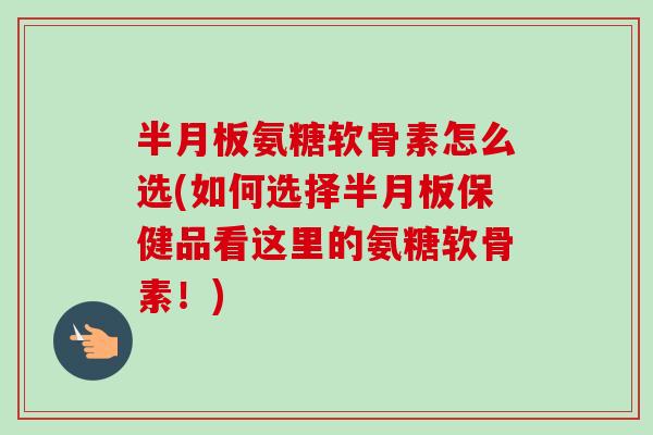 半月板氨糖软骨素怎么选(如何选择半月板保健品看这里的氨糖软骨素！)