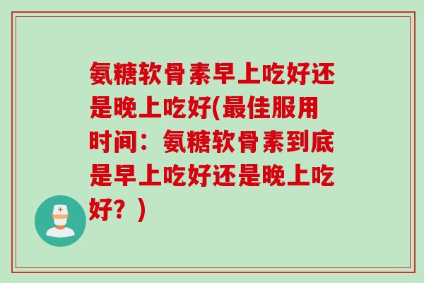 氨糖软骨素早上吃好还是晚上吃好(最佳服用时间：氨糖软骨素到底是早上吃好还是晚上吃好？)