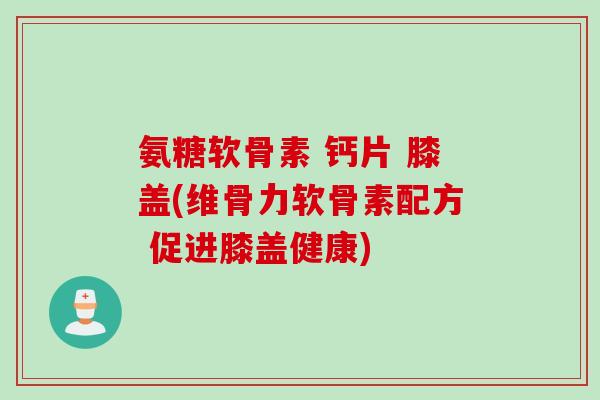氨糖软骨素 钙片 膝盖(维骨力软骨素配方 促进膝盖健康)