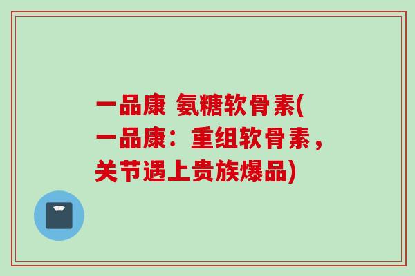 一品康 氨糖软骨素(一品康：重组软骨素，关节遇上贵族爆品)