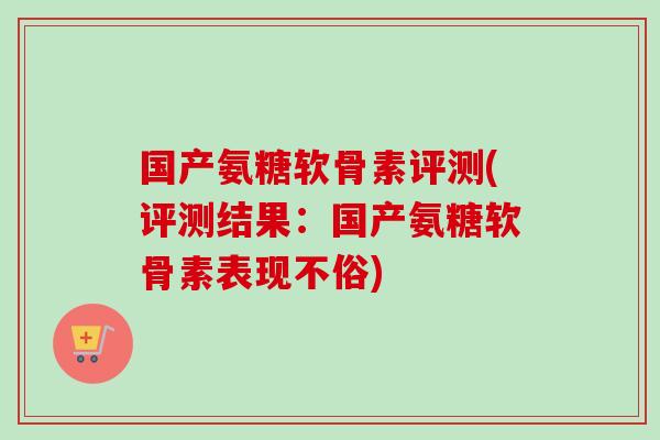 国产氨糖软骨素评测(评测结果：国产氨糖软骨素表现不俗)