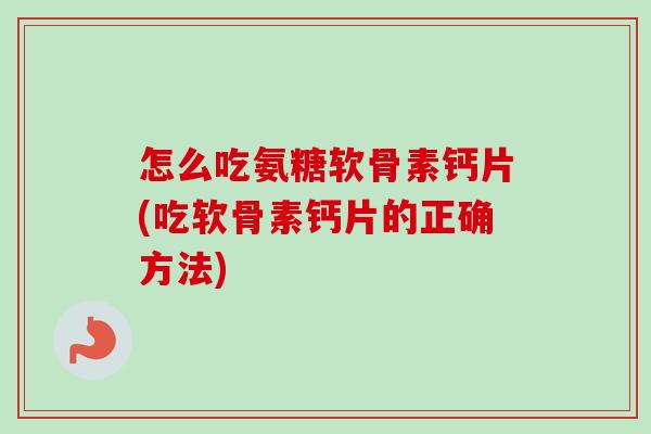 怎么吃氨糖软骨素钙片(吃软骨素钙片的正确方法)