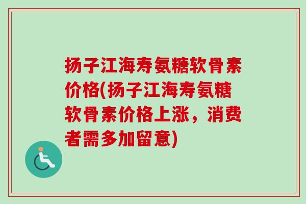 扬子江海寿氨糖软骨素价格(扬子江海寿氨糖软骨素价格上涨，消费者需多加留意)