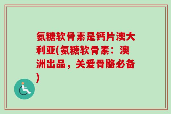 氨糖软骨素是钙片澳大利亚(氨糖软骨素：澳洲出品，关爱骨骼必备)